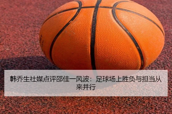韩乔生社媒点评邵佳一风波:足球场上胜负与担当从来并行